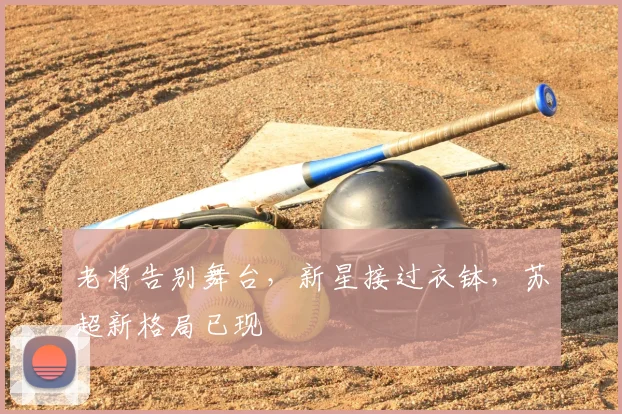 老将告别舞台，新星接过衣钵，苏超新格局已现