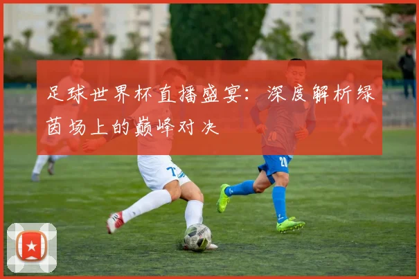 足球世界杯直播盛宴:深度解析绿茵场上的巅峰对决