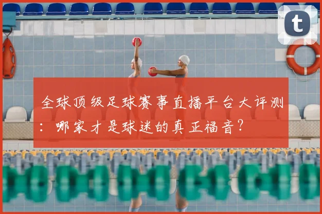 全球顶级足球赛事直播平台大评测：哪家才是球迷的真正福音？