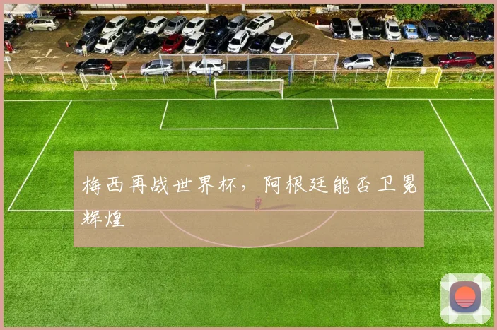 梅西再战世界杯，阿根廷能否卫冕辉煌