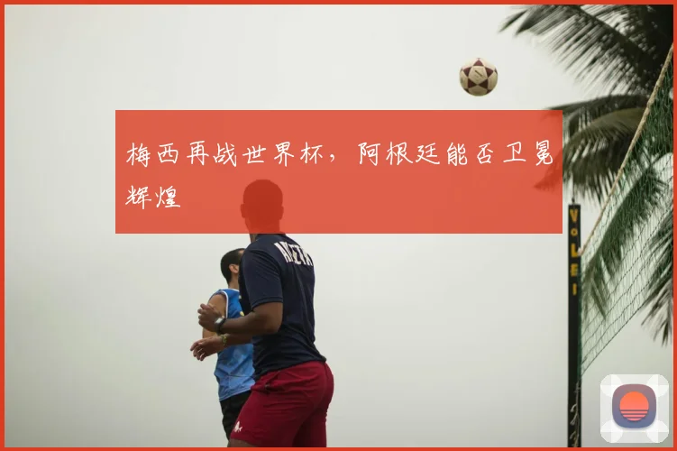 梅西再战世界杯，阿根廷能否卫冕辉煌