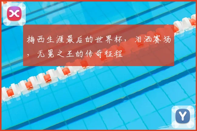 梅西生涯最后的世界杯,泪洒赛场,无冕之王的传奇征程