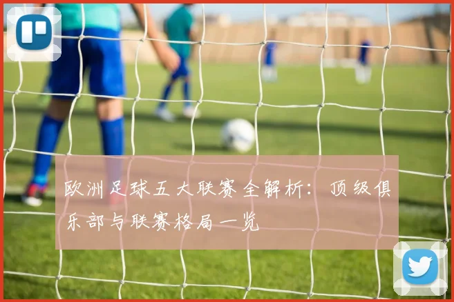 欧洲足球五大联赛全解析：顶级俱乐部与联赛格局一览