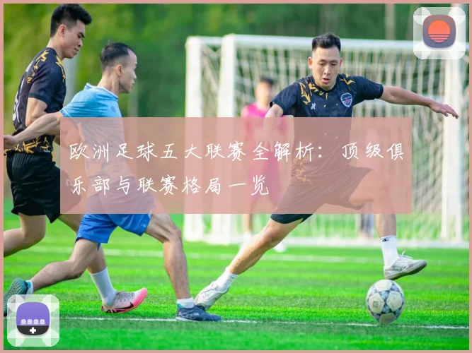 欧洲足球五大联赛全解析:顶级俱乐部与联赛格局一览