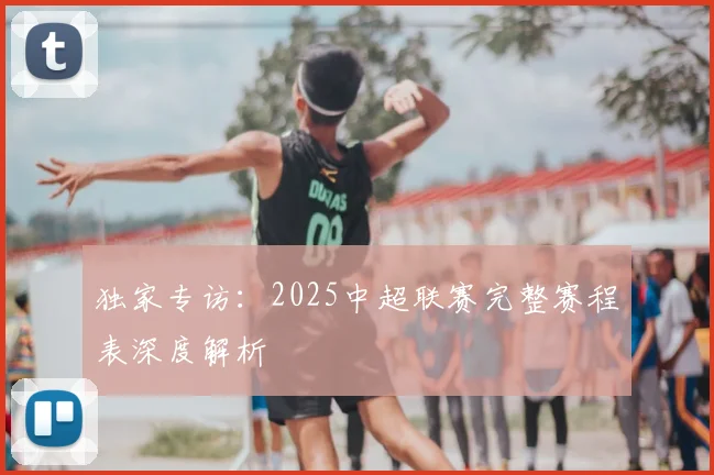 独家专访:2025中超联赛完整赛程表深度解析