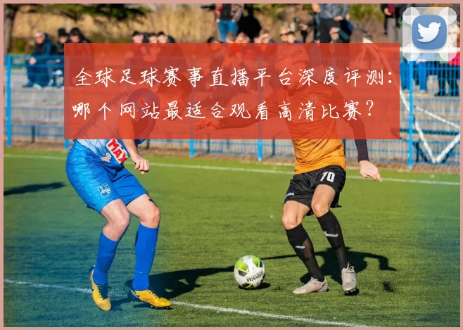 全球足球赛事直播平台深度评测：哪个网站最适合观看高清比赛？
